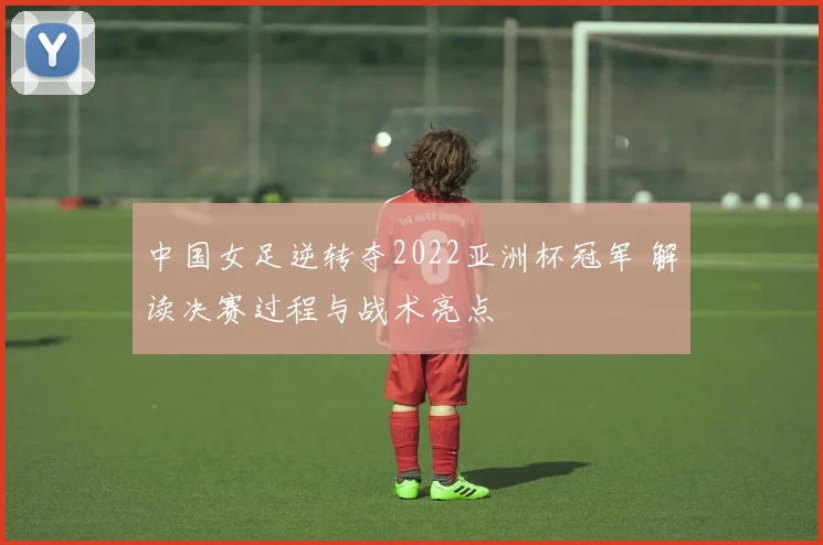 中国女足逆转夺2022亚洲杯冠军 解读决赛过程与战术亮点