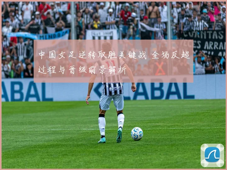 中国女足逆转取胜关键战 全场反超过程与晋级前景解析
