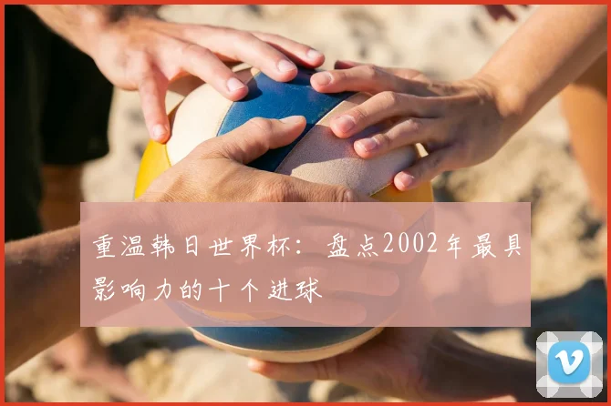 重温韩日世界杯：盘点2002年最具影响力的十个进球