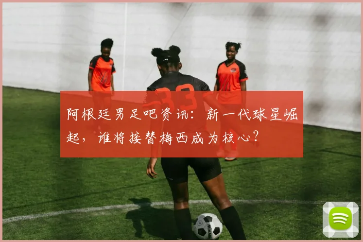 阿根廷男足吧资讯：新一代球星崛起，谁将接替梅西成为核心？