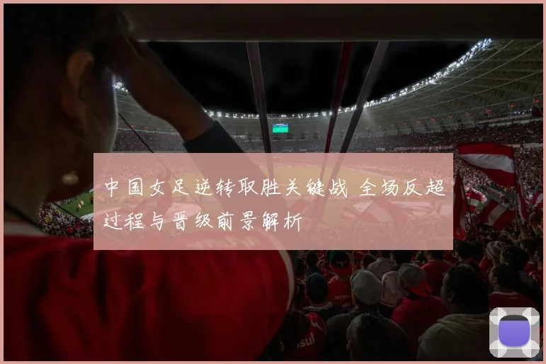 中国女足逆转取胜关键战 全场反超过程与晋级前景解析