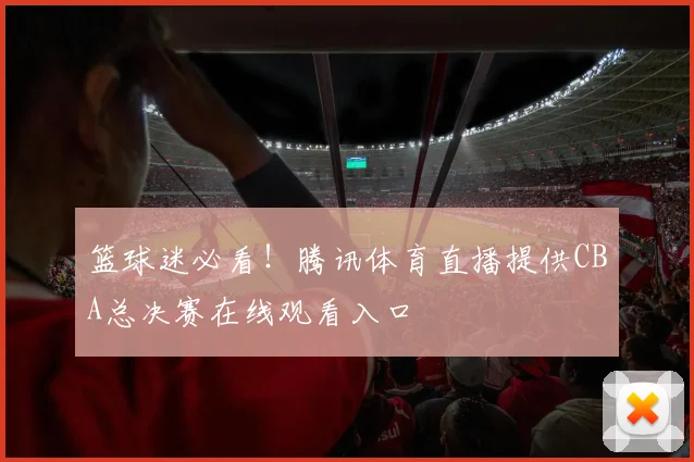 篮球迷必看！腾讯体育直播提供CBA总决赛在线观看入口
