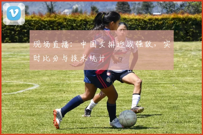 现场直播：中国女排迎战强敌，实时比分与技术统计