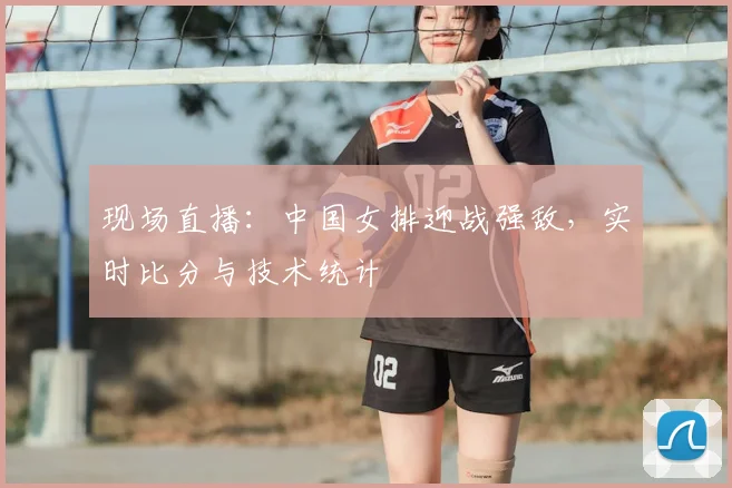 现场直播：中国女排迎战强敌，实时比分与技术统计